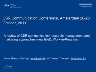 DATE MONTH YEAR




CSR Communication Conference, Amsterdam 26-28
October, 2011


A review of CSR communication research: management and
marketing approaches (new title!). Work-in-Progress.




Anne Ellerup Nielsen (aen@asb.dk) & Christa Thomsen (ct@asb.dk)
 
