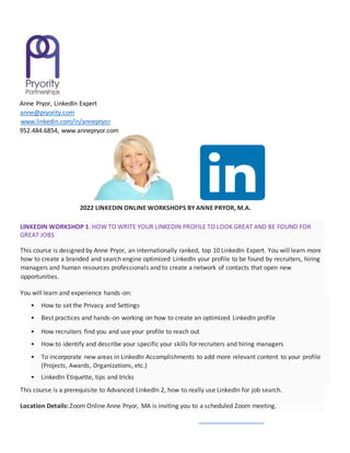 Anne Pryor, LinkedIn Expert
anne@pryority.com
www.linkedin.com/in/annepryor
952.484.6854, www.annepryor.com
2022 LINKEDIN ONLINE WORKSHOPS BY ANNE PRYOR, M.A.
LINKEDIN WORKSHOP 1: HOW TO WRITE YOUR LINKEDIN PROFILE TO LOOK GREAT AND BE FOUND FOR
GREAT JOBS
This course is designed by Anne Pryor, an internationally ranked, top 10 LinkedIn Expert. You will learn more
how to create a branded and search engine optimized LinkedIn your profile to be found by recruiters, hiring
managers and human resources professionals and to create a network of contacts that open new
opportunities.
You will learn and experience hands-on:
• How to set the Privacy and Settings
• Best practices and hands-on working on how to create an optimized LinkedIn profile
• How recruiters find you and use your profile to reach out
• How to identify and describe your specific your skills for recruiters and hiring managers
• To incorporate new areas in LinkedIn Accomplishments to add more relevant content to your profile
(Projects, Awards, Organizations, etc.)
• LinkedIn Etiquette, tips and tricks
This course is a prerequisite to Advanced LinkedIn 2, how to really use LinkedIn for job search.
Location Details: Zoom Online Anne Pryor, MA is inviting you to a scheduled Zoom meeting.
 