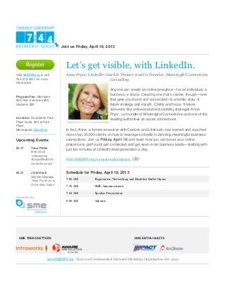 Join us Friday, April 19, 2013




                                 Let’s get visible, with LinkedIn.
Visit SMEMN.org or call          Anne Pryor, LinkedIn Coach & Trainer, and Co-Founder, Meaningful Connections
763-213-3231 for more                                   Consulting
information.

                                                              Anyone can create an online presence—for an individual, a
                                                              business, a brand. Creating one that’s visible, though—one
Program Fee: Members
$35, Non-members $60,                                         that gets you found and connected—is another story. It
Students $25                                                  takes strategy and insight. Clarity and focus. It takes
                                                              someone like online brand and visibility strategist Anne
                                                              Pryor, co-founder of Meaningful Connections and one of the
Location: Doubletree Park                                     leading authorities on social connections.
Place Hotel, 394 & Park
Place,
Minneapolis Directions           In fact, Anne, a former executive with Carlson and Lifetouch, has trained and coached
                                 more than 35,000 clients on how to leverage LinkedIn to develop meaningful business
Upcoming Events                  connections. Join us Friday, April 19, and learn how you can boost your online
                                 presence to get found, get connected and get even more business leads—starting with
05.17     Tena Pettis            just ten minutes of LinkedIn lead generation a day.
          tena.cious
          “Unleashing
          Social Media for       Visit SMEMN.org for more information.
          Small Business”

06.21     Julie Heck             Schedule for Friday, April 19, 2013
          Skyline Displays
          “New Products to       7:00 AM           Registration, Networking and Breakfast Buffet Opens
          Drive New Sales”
                                 7:30 AM           SME Announcements

                                 7:44 AM           Speaker Presentation
Presented by
                                 9:00 AM           Adjourn




 SME TRENDSETTERS                                                              SME ENTHUSIASTS




                     www.SMEMN.org | Your Local, Independent Sales and Marketing Organization. Est. 1992
 