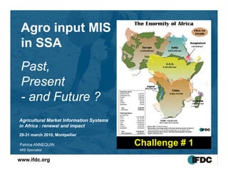 Agro input MIS
   g    p
 in SSA
 Past,
 Present
 P      t
 - and Future ?
Agricultural Market Information Systems
in Africa : renewal and impact
29-
29-31 march 2010, Montpellier

Patrice
P t i ANNEQUIN                            Challenge # 1
MIS Specialist

www.ifdc.org
 
