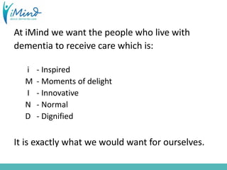 At iMind we want the people who live with
dementia to receive care which is:
i - Inspired
M - Moments of delight
I - Innovative
N - Normal
D - Dignified
It is exactly what we would want for ourselves.
 
