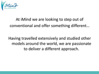 At iMind we are looking to step out of
conventional and offer something different…
Having travelled extensively and studied other
models around the world, we are passionate
to deliver a different approach.
 