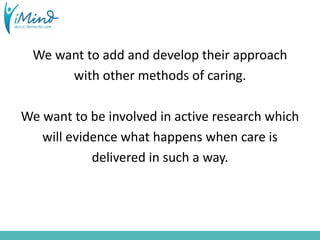 We want to add and develop their approach
with other methods of caring.
We want to be involved in active research which
will evidence what happens when care is
delivered in such a way.
 