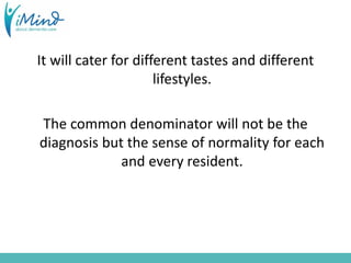 It will cater for different tastes and different
lifestyles.
The common denominator will not be the
diagnosis but the sense of normality for each
and every resident.
 