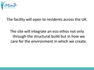 The facility will open to residents across the UK.
The site will integrate an eco ethos not only
through the structural build but in how we
care for the environment in which we create.
 