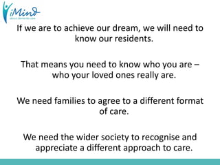 If we are to achieve our dream, we will need to
know our residents.
That means you need to know who you are –
who your loved ones really are.
We need families to agree to a different format
of care.
We need the wider society to recognise and
appreciate a different approach to care.
 