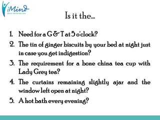 Is it the…
1. Need for a G & T at 5 o'clock?
2. The tin of ginger biscuits by your bed at night just
in case you get indigestion?
3. The requirement for a bone china tea cup with
Lady Grey tea?
4. The curtains remaining slightly ajar and the
window left open at night?
5. A hot bath every evening?
 