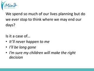 We spend so much of our lives planning but do
we ever stop to think where we may end our
days?
Is it a case of…
• It’ll never happen to me
• I’ll be long gone
• I’m sure my children will make the right
decision
 