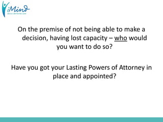 On the premise of not being able to make a
decision, having lost capacity – who would
you want to do so?
Have you got your Lasting Powers of Attorney in
place and appointed?
 