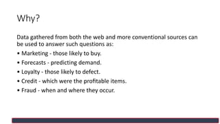 Why?
Data gathered from both the web and more conventional sources can
be used to answer such questions as:
• Marketing - those likely to buy.
• Forecasts - predicting demand.
• Loyalty - those likely to defect.
• Credit - which were the proﬁtable items.
• Fraud - when and where they occur.
 