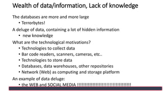 Wealth of data/information, Lack of knowledge
The databases are more and more large
• Terrorbytes!
A deluge of data, containing a lot of hidden information
• new knowledge
What are the technological motivations?
• Technologies to collect data
• Bar code readers, scanners, cameras, etc..
• Technologies to store data
• Databases, data warehouses, other repositories
• Network (Web) as computing and storage platform
An example of data deluge:
• the WEB and SOCIAL MEDIA !!!!!!!!!!!!!!!!!!!!!!!!!!!!!!!!!!!
 