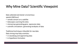 Why Mine Data? Scientific Viewpoint
Data collected and stored at enormous
speeds (GB/hour)
• remote sensors on a satellite
• telescopes scanning the skies
• microarrays generating gene expression data
• scientific simulations generating terabytes of data
Traditional techniques infeasible for raw data
Data mining may help scientists:
• in classifying and segmenting data
• in Hypothesis Formation
 