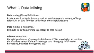 What is Data Mining
Data mining (Many Definitions)
Exploration & analysis, by automatic or semi-automatic means, of large
quantities of data in order to discover meaningful patterns
Data mining: a misnomer?
It should be pattern mining in analogy to gold mining
Alternative names:
Knowledge discovery(mining) in databases (KDD), knowledge extraction,
data/pattern analysis, data archeology, data dredging, information
harvesting, business intelligence, etc.
 
