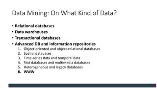 Data Mining: On What Kind of Data?
• Relational databases
• Data warehouses
• Transactional databases
• Advanced DB and information repositories
1. Object-oriented and object-relational databases
2. Spatial databases
3. Time-series data and temporal data
4. Text databases and multimedia databases
5. Heterogeneous and legacy databases
6. WWW
 