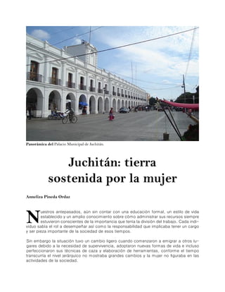 Panorámica del Palacio Municipal de Juchitán.




               Juchitán: tierra
            sostenida por la mujer
Anneliza Pineda Ordaz




N
        uestros antepasados, aún sin contar con una educación formal, un estilo de vida
        establecido y un amplio conocimiento sobre cómo administrar sus recursos siempre
        estuvieron conscientes de la importancia que tenía la división del trabajo. Cada indi-
viduo sabía el rol a desempeñar así como la responsabilidad que implicaba tener un cargo
y ser pieza importante de la sociedad de esos tiempos.

Sin embargo la situación tuvo un cambio ligero cuando comenzaron a emigrar a otros lu-
gares debido a la necesidad de supervivencia, adoptaron nuevas formas de vida e incluso
perfeccionaron sus técnicas de caza y elaboración de herramientas, conforme el tiempo
transcurría el nivel jerárquico no mostraba grandes cambios y la mujer no figuraba en las
actividades de la sociedad.
 