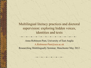 Multilingual literacy practices and doctoral
 supervision: exploring hidden voices,
            identities and texts

     Anna Robinson-Pant, University of East Anglia
             A.Robinson-Pant@uea.ac.uk
Researching Multilingually Seminar, Manchester May 2012
 