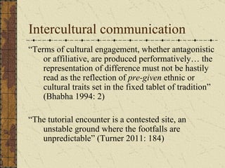 Intercultural communication
“Terms of cultural engagement, whether antagonistic
    or affiliative, are produced performat...
