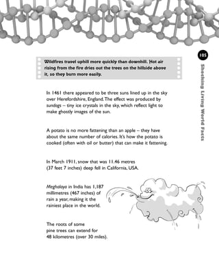 105
ShockingLivingWorldFacts
Wildfires travel uphill more quickly than downhill. Hot air
rising from the fire dries out the trees on the hillside above
it, so they burn more easily.
In 1461 there appeared to be three suns lined up in the sky
over Herefordshire, England.The effect was produced by
sundogs – tiny ice crystals in the sky, which reflect light to
make ghostly images of the sun.
A potato is no more fattening than an apple – they have
about the same number of calories. It’s how the potato is
cooked (often with oil or butter) that can make it fattening.
In March 1911, snow that was 11.46 metres
(37 feet 7 inches) deep fell in California, USA.
Meghalaya in India has 1,187
millimetres (467 inches) of
rain a year, making it the
rainiest place in the world.
The roots of some
pine trees can extend for
48 kilometres (over 30 miles).
1001 Science 095-118 Ch4.qxd 16/4/08 17:26 Page 105
Gary Cearly
 