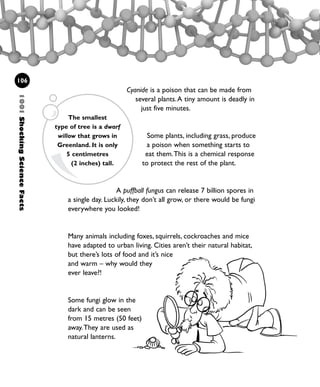 Cyanide is a poison that can be made from
several plants.A tiny amount is deadly in
just five minutes.
Some plants, including grass, produce
a poison when something starts to
eat them.This is a chemical response
to protect the rest of the plant.
A puffball fungus can release 7 billion spores in
a single day. Luckily, they don’t all grow, or there would be fungi
everywhere you looked!
Many animals including foxes, squirrels, cockroaches and mice
have adapted to urban living. Cities aren’t their natural habitat,
but there’s lots of food and it’s nice
and warm – why would they
ever leave?!
Some fungi glow in the
dark and can be seen
from 15 metres (50 feet)
away.They are used as
natural lanterns.
1001ShockingScienceFacts
106
The smallest
type of tree is a dwarf
willow that grows in
Greenland. It is only
5 centimetres
(2 inches) tall.
1001 Science 095-118 Ch4.qxd 16/4/08 17:26 Page 106
 