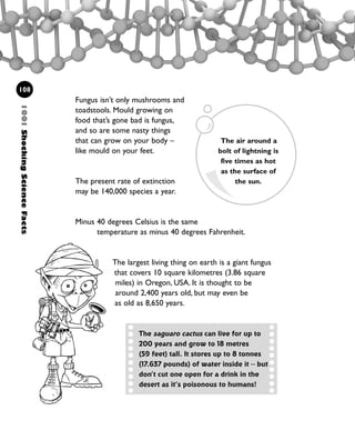 Fungus isn’t only mushrooms and
toadstools. Mould growing on
food that’s gone bad is fungus,
and so are some nasty things
that can grow on your body –
like mould on your feet.
The present rate of extinction
may be 140,000 species a year.
Minus 40 degrees Celsius is the same
temperature as minus 40 degrees Fahrenheit.
The largest living thing on earth is a giant fungus
that covers 10 square kilometres (3.86 square
miles) in Oregon, USA. It is thought to be
around 2,400 years old, but may even be
as old as 8,650 years.
108
The air around a
bolt of lightning is
five times as hot
as the surface of
the sun.
The saguaro cactus can live for up to
200 years and grow to 18 metres
(59 feet) tall. It stores up to 8 tonnes
(17.637 pounds) of water inside it – but
don’t cut one open for a drink in the
desert as it’s poisonous to humans!
1001ShockingScienceFacts
1001 Science 095-118 Ch4.qxd 16/4/08 17:26 Page 108
 