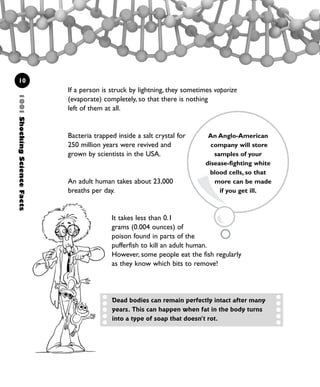 10
If a person is struck by lightning, they sometimes vaporize
(evaporate) completely, so that there is nothing
left of them at all.
Bacteria trapped inside a salt crystal for
250 million years were revived and
grown by scientists in the USA.
An adult human takes about 23,000
breaths per day.
It takes less than 0.1
grams (0.004 ounces) of
poison found in parts of the
pufferfish to kill an adult human.
However, some people eat the fish regularly
as they know which bits to remove!
Dead bodies can remain perfectly intact after many
years. This can happen when fat in the body turns
into a type of soap that doesn’t rot.
1001ShockingScienceFacts
An Anglo-American
company will store
samples of your
disease-fighting white
blood cells, so that
more can be made
if you get ill.
1001 Science 009-046 Ch1.qxd 16/4/08 17:07 Page 10
 