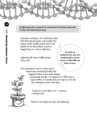 Scientists working in the rainforests often
find their feet go green and mouldy.The
fungus, which usually breaks down old
leaves on the forest floor, is just as
happy living on a wet, smelly foot.
Lightning kills about 2,000 people
every year.
The expression ‘once in a blue moon’
means that something hardly ever
happens.A blue moon does happen
occasionally, though – It happened in 1950 when a
large wildfire in Canada sent soot high up into the
sky making the moon look blue.
A peanut is not really a nut – it grows
underground!
There is not always thunder with lightning.
110
A lightning bolt is around 7.6 centimetres (3 inches) wide and
2 miles (3.2 kilometres) long.
A patch of
rainforest the size of a
football pitch can be
home to 200 different
kinds of tree.
1001ShockingScienceFacts
1001 Science 095-118 Ch4.qxd 16/4/08 17:26 Page 110
 