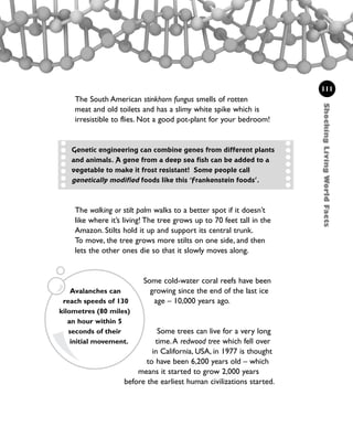 The walking or stilt palm walks to a better spot if it doesn’t
like where it’s living! The tree grows up to 70 feet tall in the
Amazon. Stilts hold it up and support its central trunk.
To move, the tree grows more stilts on one side, and then
lets the other ones die so that it slowly moves along.
Some cold-water coral reefs have been
growing since the end of the last ice
age – 10,000 years ago.
Some trees can live for a very long
time.A redwood tree which fell over
in California, USA, in 1977 is thought
to have been 6,200 years old – which
means it started to grow 2,000 years
before the earliest human civilizations started.
111
Avalanches can
reach speeds of 130
kilometres (80 miles)
an hour within 5
seconds of their
initial movement.
Genetic engineering can combine genes from different plants
and animals. A gene from a deep sea fish can be added to a
vegetable to make it frost resistant! Some people call
genetically modified foods like this ‘Frankenstein foods’.
The South American stinkhorn fungus smells of rotten
meat and old toilets and has a slimy white spike which is
irresistible to flies. Not a good pot-plant for your bedroom!
ShockingLivingWorldFacts
1001 Science 095-118 Ch4.qxd 16/4/08 17:26 Page 111
 