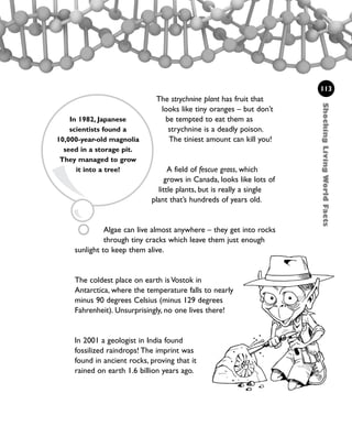 The strychnine plant has fruit that
looks like tiny oranges – but don’t
be tempted to eat them as
strychnine is a deadly poison.
The tiniest amount can kill you!
A field of fescue grass, which
grows in Canada, looks like lots of
little plants, but is really a single
plant that’s hundreds of years old.
Algae can live almost anywhere – they get into rocks
through tiny cracks which leave them just enough
sunlight to keep them alive.
The coldest place on earth is Vostok in
Antarctica, where the temperature falls to nearly
minus 90 degrees Celsius (minus 129 degrees
Fahrenheit). Unsurprisingly, no one lives there!
In 2001 a geologist in India found
fossilized raindrops! The imprint was
found in ancient rocks, proving that it
rained on earth 1.6 billion years ago.
113
ShockingLivingWorldFacts
In 1982, Japanese
scientists found a
10,000-year-old magnolia
seed in a storage pit.
They managed to grow
it into a tree!
1001 Science 095-118 Ch4.qxd 16/4/08 17:26 Page 113
 