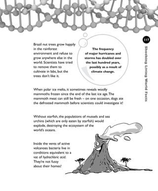 Brazil nut trees grow happily
in the rainforest
environment and refuse to
grow anywhere else in the
world. Scientists have tried
to remove them to
cultivate in labs, but the
trees don’t like it.
When polar ice melts, it sometimes reveals woolly
mammoths frozen since the end of the last ice age.The
mammoth meat can still be fresh – on one occasion, dogs ate
the defrosted mammoth before scientists could investigate it!
Without starfish, the populations of mussels and sea
urchins (which are only eaten by starfish) would
explode, destroying the ecosystem of the
world’s oceans.
Inside the vents of active
volcanoes bacteria live in
conditions equivalent to a
vat of hydrochloric acid.
They’re not fussy
about their homes!
117
ShockingLivingWorldFacts
The frequency
of major hurricanes and
storms has doubled over
the last hundred years,
possibly as a result of
climate change.
1001 Science 095-118 Ch4.qxd 16/4/08 17:26 Page 117
 