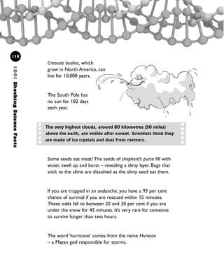 The very highest clouds, around 80 kilometres (50 miles)
above the earth, are visible after sunset. Scientists think they
are made of ice crystals and dust from meteors.
Creosote bushes, which
grow in North America, can
live for 10,000 years.
The South Pole has
no sun for 182 days
each year.
Some seeds eat meat! The seeds of shepherd’s purse fill with
water, swell up and burst – revealing a slimy layer. Bugs that
stick to the slime are dissolved as the slimy seed eat them.
If you are trapped in an avalanche, you have a 93 per cent
chance of survival if you are rescued within 15 minutes.
These odds fall to between 20 and 30 per cent if you are
under the snow for 45 minutes. It’s very rare for someone
to survive longer than two hours.
The word ‘hurricane’ comes from the name Huracan
– a Mayan god responsible for storms.
1001ShockingScienceFacts
118
1001 Science 095-118 Ch4.qxd 16/4/08 17:26 Page 118
 