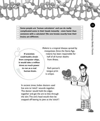 11
Malaria is a tropical disease spread by
mosquitoes. Since the Stone Age,
malaria has been responsible for
half of all human deaths
from illness.
Each person’s
tongue print
is unique.
In ancient times, Indian doctors used
live ants to ‘stitch’ wounds together.
The doctor would hold the edges
together and get the ant to bite through
the skin.The ant’s head would then be
snapped off leaving its jaws as the ‘stitch’!
Some people are ‘human calculators’ and can do really
complicated sums in their heads instantly – even faster than
someone with a calculator! No one knows exactly how their
brains are different.
ShockingBodyFacts
If scientists
could build a brain
from computer chips,
it would take a million
times as much power
to run as a real
human brain.
1001 Science 009-046 Ch1.qxd 16/4/08 17:07 Page 11
 