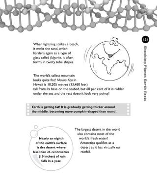The largest desert in the world
also contains most of the
world’s fresh water!
Antarctica qualifies as a
desert as it has virtually no
rainfall.
ShockingPlanetEarthFacts
121
When lightning strikes a beach,
it melts the sand, which
hardens again as a type of
glass called fulgurite. It often
forms in twisty tube shapes.
The world’s tallest mountain
looks quite flat! Mauna Kea in
Hawaii is 10,205 metres (33,480 feet)
tall from its base on the seabed, but 60 per cent of it is hidden
under the sea and the rest doesn’t look very pointy!
Nearly an eighth
of the earth’s surface
is dry desert where
less than 25 centimetres
(10 inches) of rain
falls in a year.
Earth is getting fat! It is gradually getting thicker around
the middle, becoming more pumpkin-shaped than round.
1001 Science 119-142 Ch5.qxd 16/4/08 17:27 Page 121
 