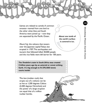 Llamas are related to camels.A common
ancestor roamed from one land to
the other when Asia and South
America were joined up – now they
are separated by the Pacific Ocean.
Mount Fuji, the volcano that towers
over the Japanese capital Tokyo, last
erupted in 1707.The earthquakes and
tsunami that followed killed 30,000 people
and the rice fields were left barren for 100 years.
123
About one tenth of
the earth’s surface
is covered in ice.
The Vredefort crater in South Africa was created
2 billion years ago by an asteroid or comet striking
Earth. It’s big enough to fit 270,000 tennis
courts inside!
ShockingPlanetEarthFacts
The lava (molten rock) that
erupts out of a volcano can be
as hot as 1,200 degrees Celsius
(2,200 degrees Fahrenheit) and
the power of a large eruption
can equal that of a million
nuclear bombs.
1001 Science 119-142 Ch5.qxd 16/4/08 17:27 Page 123
 