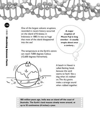 126
One of the largest volcanic eruptions
recorded in recent history occurred
on the island of Krakatau in
Indonesia in 1883. It was so huge
that most of the island disappeared
into the sea!
The temperature at the Earth’s centre
can reach 7,000 degrees Celsius
(12,600 degrees Fahrenheit).
A beach in Hawaii is
called Barking Sands
because the sand
seems to ‘bark’ like a
dog when it’s walked
on.The dry grains
make a strange sound
when rubbed together.
A major
eruption of
Mount Fuji is long
overdue – it usually
erupts about once
a century...
180 million years ago, India was an island off the coast of
Australia. The Earth’s land masses slowly move around, at
up to 10 centimetres (4 inches) a year.
1001ShockingScienceFacts
1001 Science 119-142 Ch5.qxd 16/4/08 17:28 Page 126
 