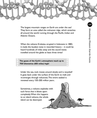 127
The largest mountain ranges on Earth are under the sea!
They form an area called the mid-ocean ridge, which stretches
all around the world running through the Pacific, Indian and
Atlantic Oceans.
When the volcano Krakatau erupted in Indonesia in 1883,
it made the loudest noise in recorded history – it could be
heard hundreds of miles away and the sound waves
travelled around the globe at least three times!
ShockingPlanetEarthFacts
The gases of the Earth’s atmosphere reach up to
700 kilometres (435 miles) high!
Under the sea, rock moves around slowly and is recycled!
It goes back under the surface of the Earth to melt and
re-emerges through volcanoes.The entire seabed is
renewed every 150–200 million years.
Sometimes, a volcano explodes with
such force that it blows apart
completely.When this happens
to an island volcano, the whole
island can be destroyed.
1001 Science 119-142 Ch5.qxd 16/4/08 17:28 Page 127
 