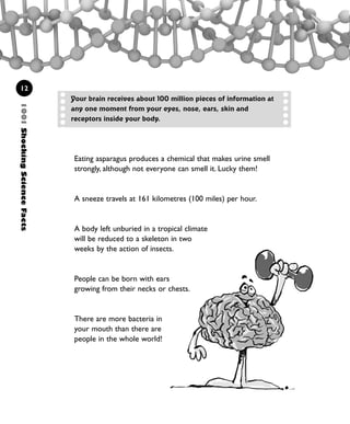 1001ShockingScienceFacts
12
Eating asparagus produces a chemical that makes urine smell
strongly, although not everyone can smell it. Lucky them!
A sneeze travels at 161 kilometres (100 miles) per hour.
A body left unburied in a tropical climate
will be reduced to a skeleton in two
weeks by the action of insects.
People can be born with ears
growing from their necks or chests.
There are more bacteria in
your mouth than there are
people in the whole world!
Your brain receives about 100 million pieces of information at
any one moment from your eyes, nose, ears, skin and
receptors inside your body.
1001 Science 009-046 Ch1.qxd 16/4/08 17:07 Page 12
 