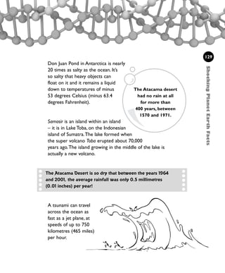 Don Juan Pond in Antarctica is nearly
20 times as salty as the ocean. It’s
so salty that heavy objects can
float on it and it remains a liquid
down to temperatures of minus
53 degrees Celsius (minus 63.4
degrees Fahrenheit).
Samosir is an island within an island
– it is in Lake Toba, on the Indonesian
island of Sumatra.The lake formed when
the super volcano Toba erupted about 70,000
years ago.The island growing in the middle of the lake is
actually a new volcano.
ShockingPlanetEarthFacts
129
The Atacama desert
had no rain at all
for more than
400 years, between
1570 and 1971.
A tsunami can travel
across the ocean as
fast as a jet plane, at
speeds of up to 750
kilometres (465 miles)
per hour.
The Atacama Desert is so dry that between the years 1964
and 2001, the average rainfall was only 0.5 millimetres
(0.01 inches) per year!
1001 Science 119-142 Ch5.qxd 16/4/08 17:28 Page 129
 