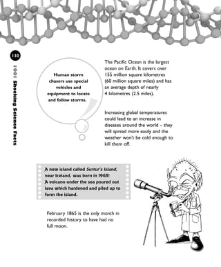 The Pacific Ocean is the largest
ocean on Earth. It covers over
155 million square kilometres
(60 million square miles) and has
an average depth of nearly
4 kilometres (2.5 miles).
Increasing global temperatures
could lead to an increase in
diseases around the world – they
will spread more easily and the
weather won’t be cold enough to
kill them off.
130
1001ShockingScienceFacts
A new island called Surtur’s Island,
near Iceland, was born in 1963!
A volcano under the sea poured out
lava which hardened and piled up to
form the island.
February 1865 is the only month in
recorded history to have had no
full moon.
Human storm
chasers use special
vehicles and
equipment to locate
and follow storms.
1001 Science 119-142 Ch5.qxd 16/4/08 17:28 Page 130
 