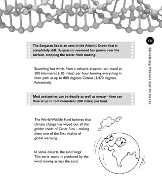 The World Wildlife Fund believes that
climate change has wiped out all the
golden toads of Costa Rica – making
them one of the first victims of
global warming.
In some deserts, the sand ‘sings’.
This eerie sound is produced by the
wind moving across the sand.
ShockingPlanetEarthFacts
131
The Sargasso Sea is an area in the Atlantic Ocean that is
completely still. Sargassum seaweed has grown over the
surface, stopping the water from moving.
Scorching hot winds from a volcanic eruption can travel at
300 kilometres (185 miles) per hour burning everything in
their path at up to 800 degrees Celsius (1,470 degrees
Fahrenheit).
Mud avalanches can be deadly as well as messy – they can
flow at up to 160 kilometres (100 miles) per hour.
1001 Science 119-142 Ch5.qxd 16/4/08 17:28 Page 131
 
