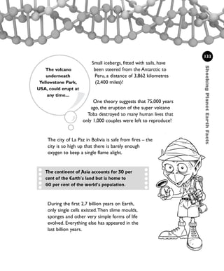 Small icebergs, fitted with sails, have
been steered from the Antarctic to
Peru, a distance of 3,862 kilometres
(2,400 miles)!
One theory suggests that 75,000 years
ago, the eruption of the super volcano
Toba destroyed so many human lives that
only 1,000 couples were left to reproduce!
The city of La Paz in Bolivia is safe from fires – the
city is so high up that there is barely enough
oxygen to keep a single flame alight.
133
The continent of Asia accounts for 30 per
cent of the Earth’s land but is home to
60 per cent of the world’s population.
The volcano
underneath
Yellowstone Park,
USA, could erupt at
any time...
During the first 2.7 billion years on Earth,
only single cells existed.Then slime moulds,
sponges and other very simple forms of life
evolved. Everything else has appeared in the
last billion years.
ShockingPlanetEarthFacts
1001 Science 119-142 Ch5.qxd 16/4/08 17:28 Page 133
 