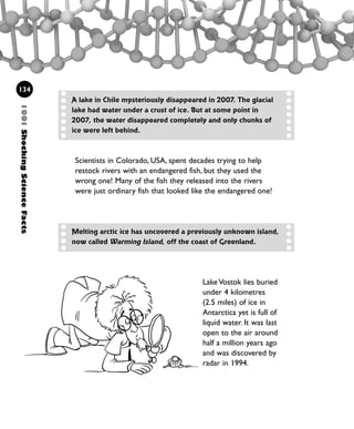 Scientists in Colorado, USA, spent decades trying to help
restock rivers with an endangered fish, but they used the
wrong one! Many of the fish they released into the rivers
were just ordinary fish that looked like the endangered one!
134
A lake in Chile mysteriously disappeared in 2007. The glacial
lake had water under a crust of ice. But at some point in
2007, the water disappeared completely and only chunks of
ice were left behind.
1001ShockingScienceFacts
Melting arctic ice has uncovered a previously unknown island,
now called Warming Island, off the coast of Greenland.
Lake Vostok lies buried
under 4 kilometres
(2.5 miles) of ice in
Antarctica yet is full of
liquid water. It was last
open to the air around
half a million years ago
and was discovered by
radar in 1994.
1001 Science 119-142 Ch5.qxd 16/4/08 17:28 Page 134
 