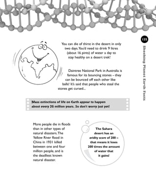 More people die in floods
than in other types of
natural disasters.The
Yellow River flood in
China in 1931 killed
between one and four
million people, and is
the deadliest known
natural disaster.
You can die of thirst in the desert in only
two days.You’d need to drink 9 litres
(about 16 pints) of water a day to
stay healthy on a desert trek!
Daintree National Park in Australia is
famous for its bouncing stones – they
can be bounced off each other like
balls! It’s said that people who steal the
stones get cursed...
ShockingPlanetEarthFacts
135
Mass extinctions of life on Earth appear to happen
about every 26 million years. So don’t worry just yet!
The Sahara
desert has an
aridity score of 200 –
that means it loses
200 times the amount
of water that
it gains!
1001 Science 119-142 Ch5.qxd 16/4/08 17:28 Page 135
 