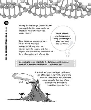 During the last ice age (around 10,000
years ago) the Alps were a solid ice
sheet and much of Britain was
under the ice.
Bear faeces are an essential part
of the North American
ecosystem! Grizzly bears eat
salmon from the streams and then
deposit vital nutrients on the land in the
form of droppings and leftover fish.
1001ShockingScienceFacts
136
Some volcanic
eruptions produce
finely spun strings of
glass that look
like candyfloss.
A volcanic eruption destroyed the Roman
city of Pompeii in AD79.The energy the
eruption released was 100,000 times
more powerful than that of the
atomic bomb dropped on
Hiroshima, Japan, in 1945.
According to some scientists, the Sahara desert is moving
forward at a rate of 6 kilometres (3.7 miles) a year.
1001 Science 119-142 Ch5.qxd 16/4/08 17:28 Page 136
 