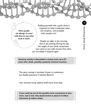 ShockingBodyFacts
13
Rubbing yourself with a garlic clove is
supposed to keep mosquitoes away...
and vampires... and probably
other people, too!
People are taller in the morning
than in the evening. During the day,
the weight of your body compresses
your spine as you walk around, then when
you are asleep it expands again.
The spice nutmeg is harmless if eaten in moderation,
but deadly poisonous if injected. Beware!
Your stomach lining replaces itself every three days.
If you could lay out all the possible nerve connections in your
brain, end to end, they would stretch to about 3.2 million
kilometres (2 million miles).
Electrical activity is detectablein a human brain up to 37
hours after death, possibly caused by chemical reactions.
More people
are allergic to cows’
milk than to any other
food or drink.
1001 Science 009-046 Ch1.qxd 16/4/08 17:07 Page 13
 