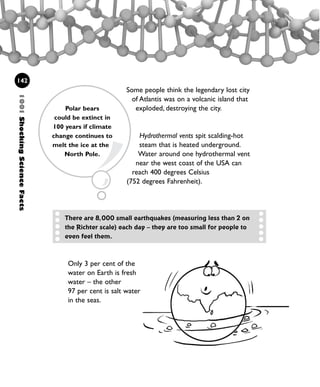 1001ShockingScienceFacts
142
Only 3 per cent of the
water on Earth is fresh
water – the other
97 per cent is salt water
in the seas.
Some people think the legendary lost city
of Atlantis was on a volcanic island that
exploded, destroying the city.
Hydrothermal vents spit scalding-hot
steam that is heated underground.
Water around one hydrothermal vent
near the west coast of the USA can
reach 400 degrees Celsius
(752 degrees Fahrenheit).
Polar bears
could be extinct in
100 years if climate
change continues to
melt the ice at the
North Pole.
There are 8,000 small earthquakes (measuring less than 2 on
the Richter scale) each day – they are too small for people to
even feel them.
1001 Science 119-142 Ch5.qxd 16/4/08 17:28 Page 142
 