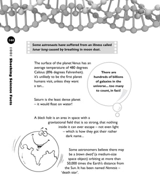 144
The surface of the planet Venus has an
average temperature of 480 degrees
Celsius (896 degrees Fahrenheit).
it’s unlikely to be the first planet
humans visit, unless they want
a tan...
Saturn is the least dense planet
– it would float on water!
A black hole is an area in space with a
gravitational field that is so strong, that nothing
inside it can ever escape – not even light
– which is how they got their rather
dark name...
Some astronauts have suffered from an illness called
lunar lung caused by breathing in moon dust.
1001ShockingScienceFacts
There are
hundreds of billions
of galaxies in the
universe... too many
to count, in fact!
Some astronomers believe there may
be a brown dwarf (a medium-size
space object) orbiting at more than
50,000 times the Earth’s distance from
the Sun. It has been named Nemesis –
‘death star’.
1001 Science 143-168 Ch6.qxd 17/4/08 08:53 Page 144
 