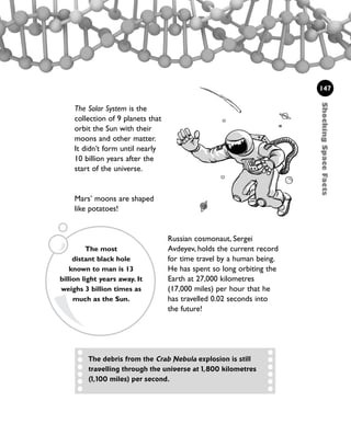 ShockingSpaceFacts
147
The debris from the Crab Nebula explosion is still
travelling through the universe at 1,800 kilometres
(1,100 miles) per second.
The most
distant black hole
known to man is 13
billion light years away. It
weighs 3 billion times as
much as the Sun.
Russian cosmonaut, Sergei
Avdeyev, holds the current record
for time travel by a human being.
He has spent so long orbiting the
Earth at 27,000 kilometres
(17,000 miles) per hour that he
has travelled 0.02 seconds into
the future!
The Solar System is the
collection of 9 planets that
orbit the Sun with their
moons and other matter.
It didn’t form until nearly
10 billion years after the
start of the universe.
Mars’ moons are shaped
like potatoes!
1001 Science 143-168 Ch6.qxd 17/4/08 08:53 Page 147
 