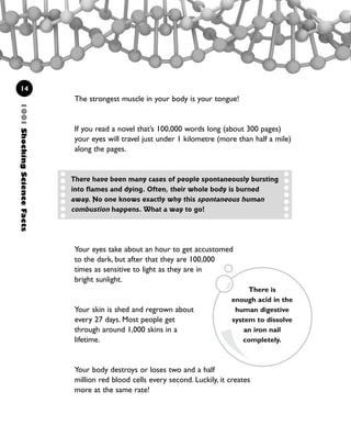 Your eyes take about an hour to get accustomed
to the dark, but after that they are 100,000
times as sensitive to light as they are in
bright sunlight.
Your skin is shed and regrown about
every 27 days. Most people get
through around 1,000 skins in a
lifetime.
Your body destroys or loses two and a half
million red blood cells every second. Luckily, it creates
more at the same rate!
1001ShockingScienceFacts
14
The strongest muscle in your body is your tongue!
If you read a novel that’s 100,000 words long (about 300 pages)
your eyes will travel just under 1 kilometre (more than half a mile)
along the pages.
There have been many cases of people spontaneously bursting
into flames and dying. Often, their whole body is burned
away. No one knows exactly why this spontaneous human
combustion happens. What a way to go!
There is
enough acid in the
human digestive
system to dissolve
an iron nail
completely.
1001 Science 009-046 Ch1.qxd 16/4/08 17:07 Page 14
 