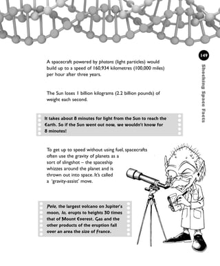ShockingSpaceFacts
149
A spacecraft powered by photons (light particles) would
build up to a speed of 160,934 kilometres (100,000 miles)
per hour after three years.
The Sun loses 1 billion kilograms (2.2 billion pounds) of
weight each second.
It takes about 8 minutes for light from the Sun to reach the
Earth. So if the Sun went out now, we wouldn’t know for
8 minutes!
To get up to speed without using fuel, spacecrafts
often use the gravity of planets as a
sort of slingshot – the spaceship
whizzes around the planet and is
thrown out into space. It’s called
a ‘gravity-assist’ move.
Pele, the largest volcano on Jupiter’s
moon, Io, erupts to heights 30 times
that of Mount Everest. Gas and the
other products of the eruption fall
over an area the size of France.
1001 Science 143-168 Ch6.qxd 17/4/08 08:53 Page 149
 