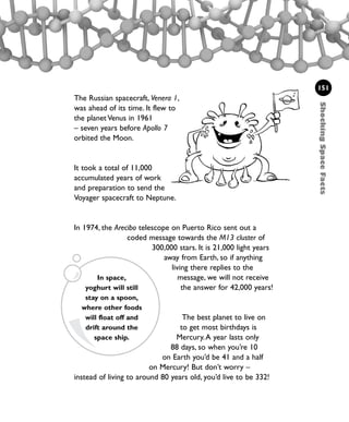 ShockingSpaceFacts
151
The Russian spacecraft, Venera 1,
was ahead of its time. It flew to
the planet Venus in 1961
– seven years before Apollo 7
orbited the Moon.
It took a total of 11,000
accumulated years of work
and preparation to send the
Voyager spacecraft to Neptune.
In 1974, the Arecibo telescope on Puerto Rico sent out a
coded message towards the M13 cluster of
300,000 stars. It is 21,000 light years
away from Earth, so if anything
living there replies to the
message, we will not receive
the answer for 42,000 years!
The best planet to live on
to get most birthdays is
Mercury.A year lasts only
88 days, so when you’re 10
on Earth you’d be 41 and a half
on Mercury! But don’t worry –
instead of living to around 80 years old, you’d live to be 332!
In space,
yoghurt will still
stay on a spoon,
where other foods
will float off and
drift around the
space ship.
1001 Science 143-168 Ch6.qxd 17/4/08 08:54 Page 151
 